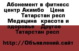 Абонемент в фитнесс-центр Акимбо › Цена ­ 3 000 - Татарстан респ. Медицина, красота и здоровье » Другое   . Татарстан респ.